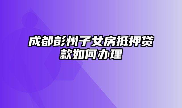 成都彭州子女房抵押贷款如何办理