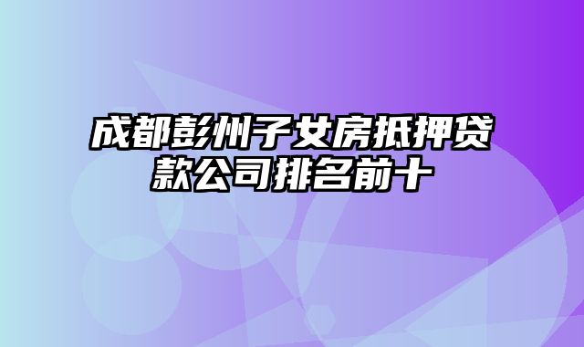 成都彭州子女房抵押贷款公司排名前十