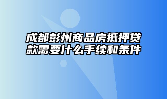 成都彭州商品房抵押贷款需要什么手续和条件