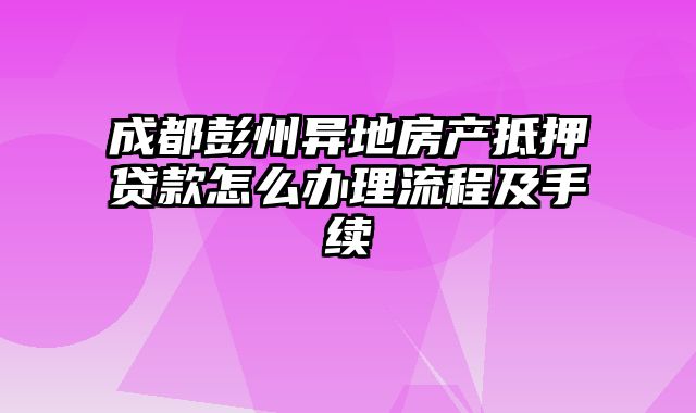 成都彭州异地房产抵押贷款怎么办理流程及手续