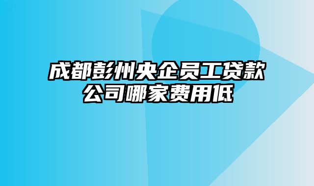 成都彭州央企员工贷款公司哪家费用低