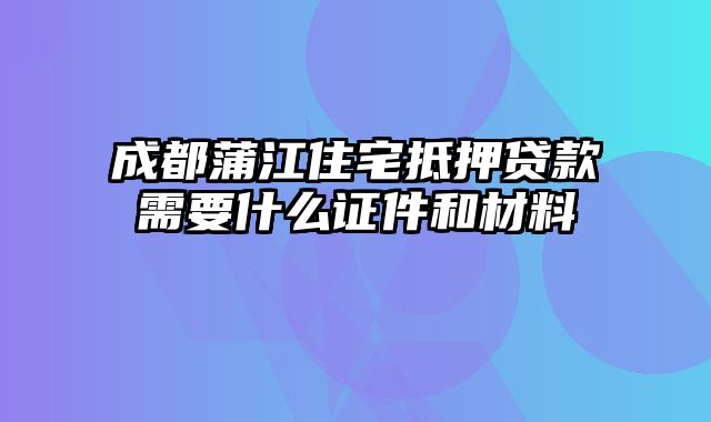 成都蒲江住宅抵押贷款需要什么证件和材料