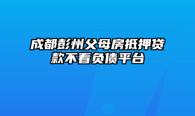 成都彭州父母房抵押贷款不看负债平台