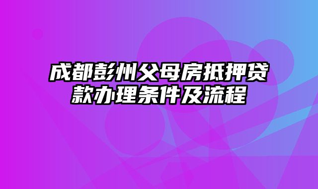 成都彭州父母房抵押贷款办理条件及流程