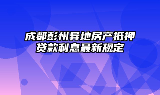 成都彭州异地房产抵押贷款利息最新规定