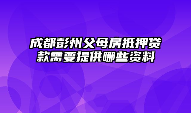 成都彭州父母房抵押贷款需要提供哪些资料