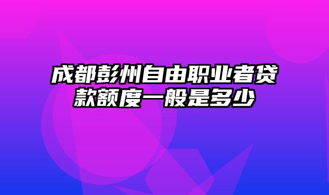 成都彭州自由职业者贷款额度一般是多少