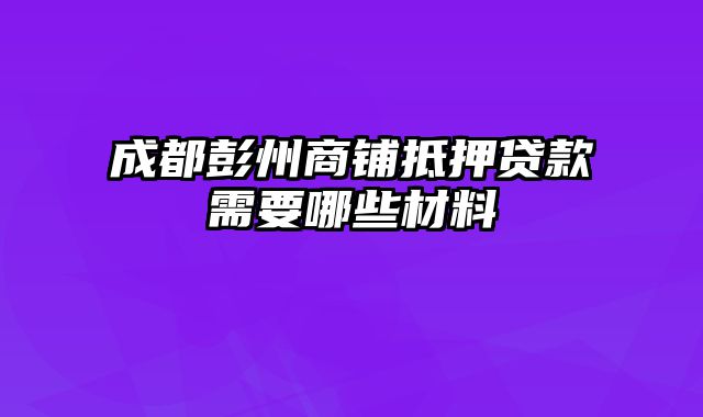 成都彭州商铺抵押贷款需要哪些材料