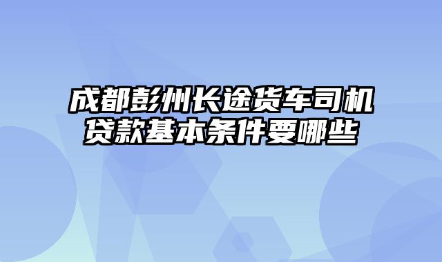 成都彭州长途货车司机贷款基本条件要哪些