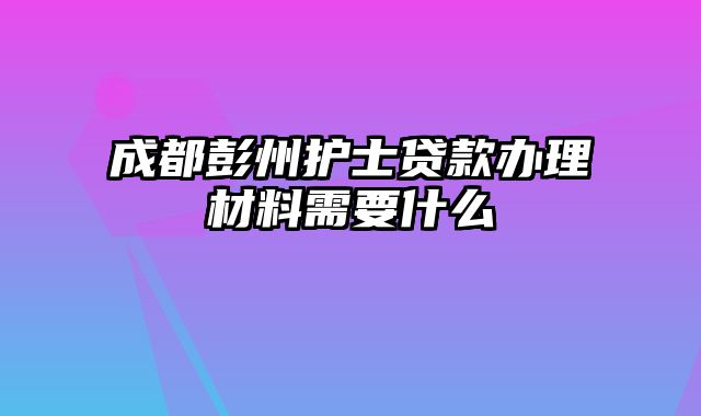 成都彭州护士贷款办理材料需要什么