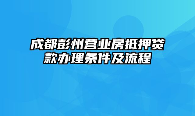 成都彭州营业房抵押贷款办理条件及流程