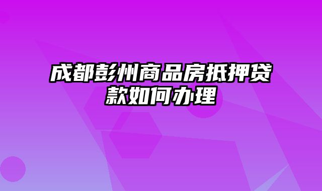 成都彭州商品房抵押贷款如何办理