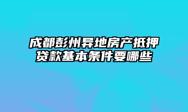 成都彭州异地房产抵押贷款基本条件要哪些