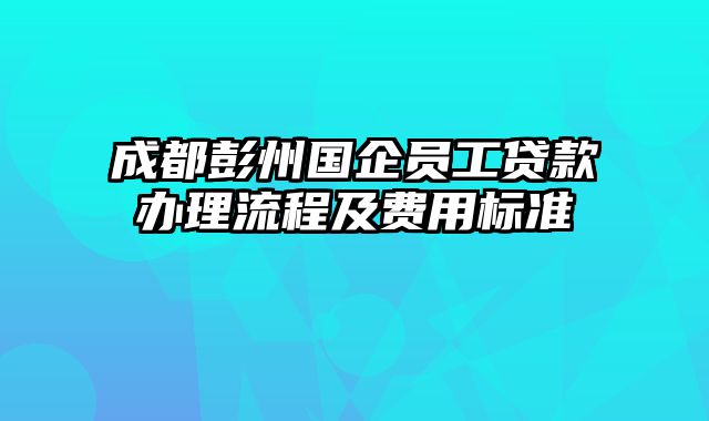 成都彭州国企员工贷款办理流程及费用标准