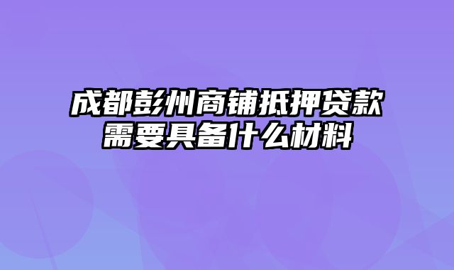 成都彭州商铺抵押贷款需要具备什么材料