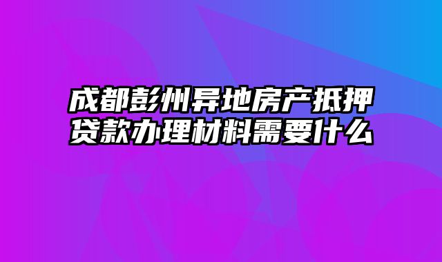 成都彭州异地房产抵押贷款办理材料需要什么