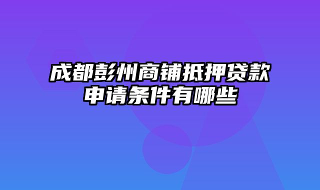 成都彭州商铺抵押贷款申请条件有哪些