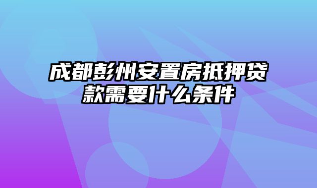 成都彭州安置房抵押贷款需要什么条件