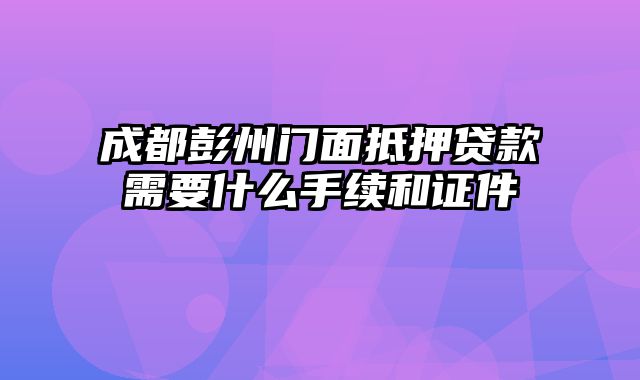 成都彭州门面抵押贷款需要什么手续和证件