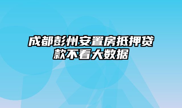 成都彭州安置房抵押贷款不看大数据