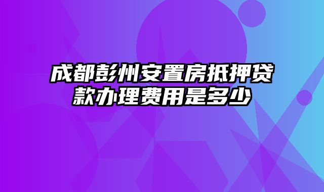 成都彭州安置房抵押贷款办理费用是多少