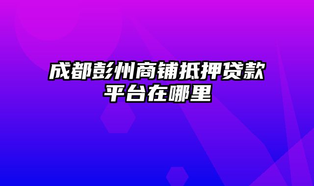 成都彭州商铺抵押贷款平台在哪里