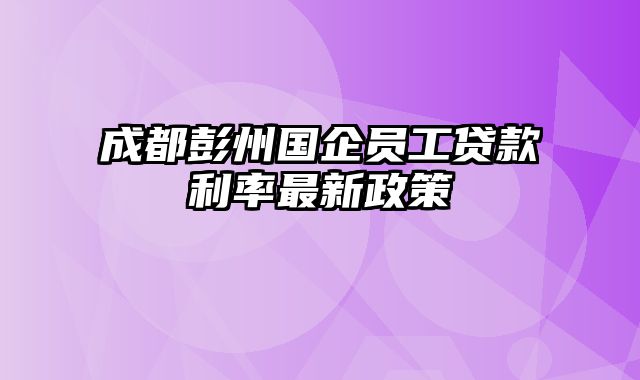 成都彭州国企员工贷款利率最新政策