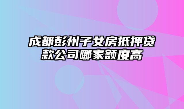 成都彭州子女房抵押贷款公司哪家额度高