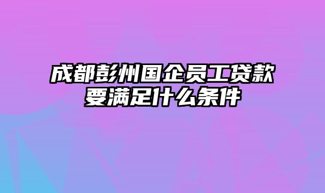 成都彭州国企员工贷款要满足什么条件