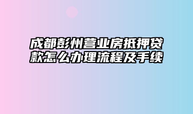 成都彭州营业房抵押贷款怎么办理流程及手续