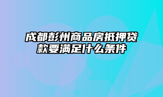 成都彭州商品房抵押贷款要满足什么条件