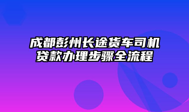 成都彭州长途货车司机贷款办理步骤全流程