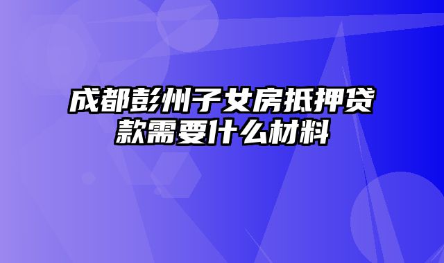 成都彭州子女房抵押贷款需要什么材料