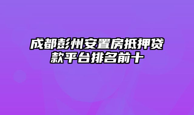 成都彭州安置房抵押贷款平台排名前十