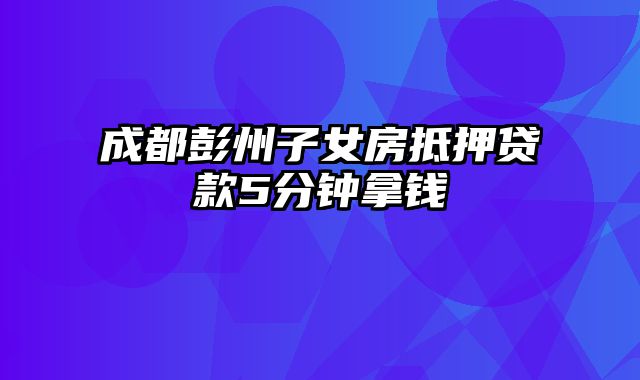 成都彭州子女房抵押贷款5分钟拿钱