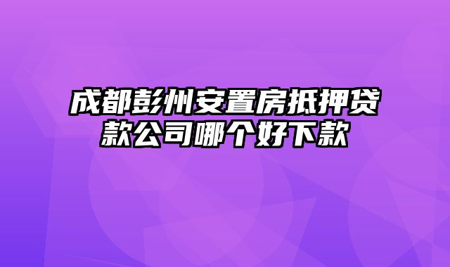 成都彭州安置房抵押贷款公司哪个好下款