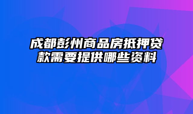 成都彭州商品房抵押贷款需要提供哪些资料