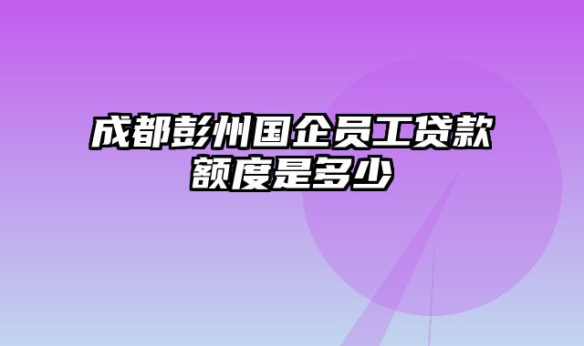 成都彭州国企员工贷款额度是多少