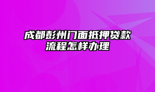 成都彭州门面抵押贷款流程怎样办理