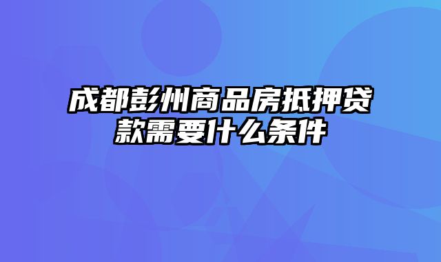 成都彭州商品房抵押贷款需要什么条件