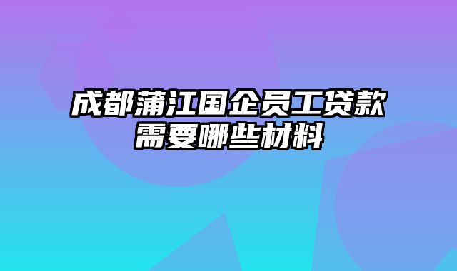 成都蒲江国企员工贷款需要哪些材料