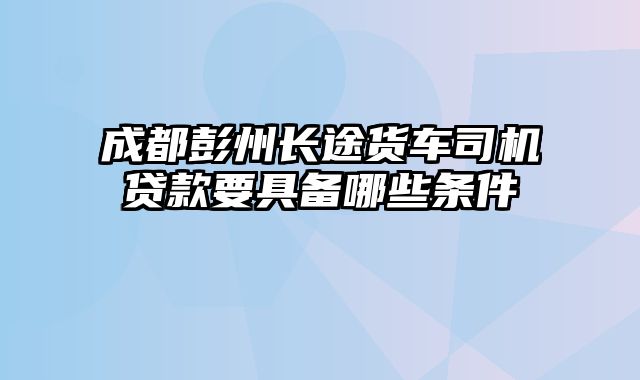 成都彭州长途货车司机贷款要具备哪些条件