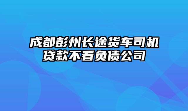 成都彭州长途货车司机贷款不看负债公司