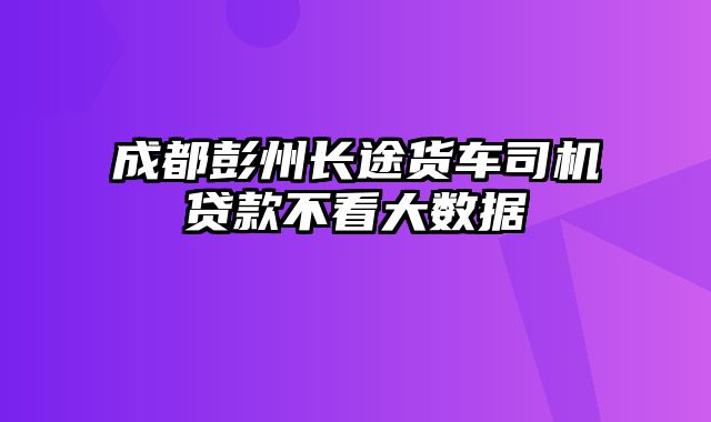 成都彭州长途货车司机贷款不看大数据